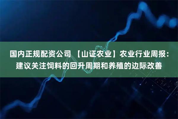 国内正规配资公司 【山证农业】农业行业周报:建议关注饲料的回升周期和养殖的边际改善