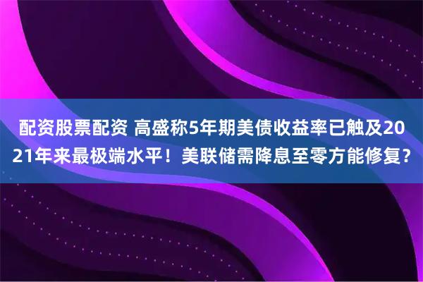 配资股票配资 高盛称5年期美债收益率已触及2021年来最极端水平！美联储需降息至零方能修复？