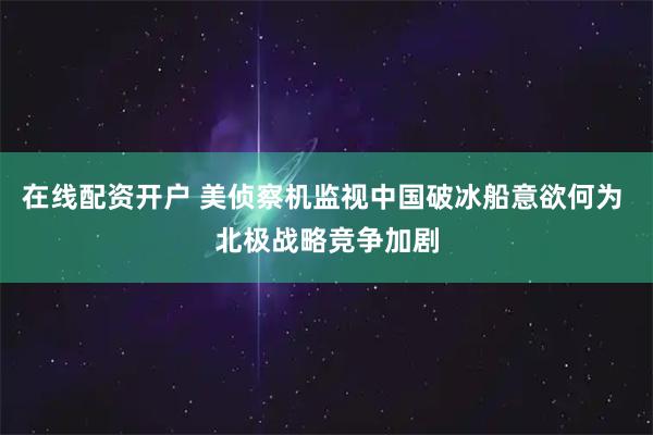 在线配资开户 美侦察机监视中国破冰船意欲何为 北极战略竞争加剧