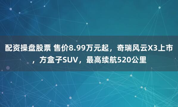 配资操盘股票 售价8.99万元起，奇瑞风云X3上市，方盒子SUV，最高续航520公里