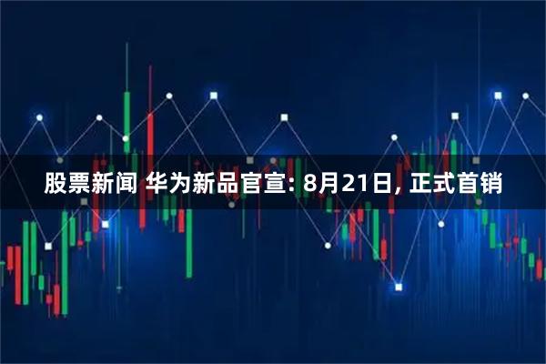 股票新闻 华为新品官宣: 8月21日, 正式首销