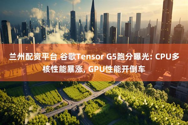 兰州配资平台 谷歌Tensor G5跑分曝光: CPU多核性能暴涨, GPU性能开倒车