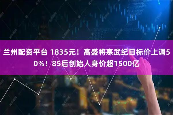 兰州配资平台 1835元！高盛将寒武纪目标价上调50%！85后创始人身价超1500亿