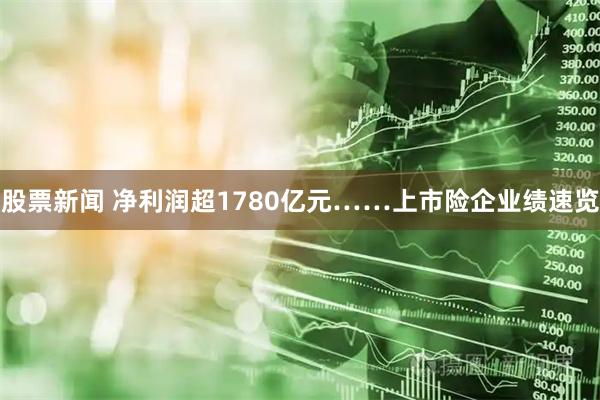 股票新闻 净利润超1780亿元……上市险企业绩速览