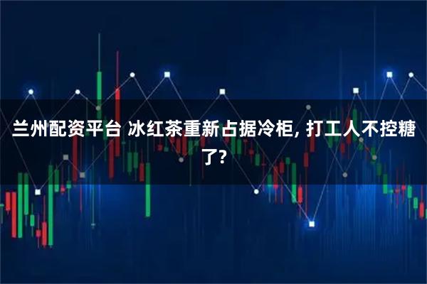 兰州配资平台 冰红茶重新占据冷柜, 打工人不控糖了?