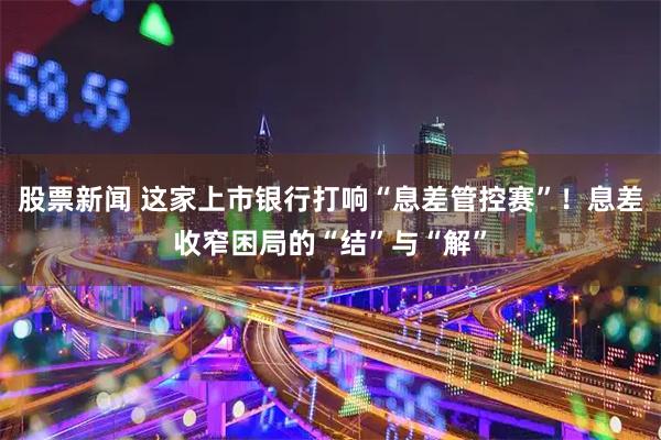 股票新闻 这家上市银行打响“息差管控赛”！息差收窄困局的“结”与“解”