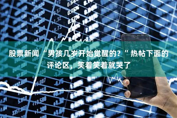 股票新闻 “男孩几岁开始觉醒的？”热帖下面的评论区，笑着笑着就哭了