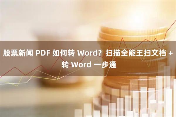 股票新闻 PDF 如何转 Word？扫描全能王扫文档 + 转 Word 一步通