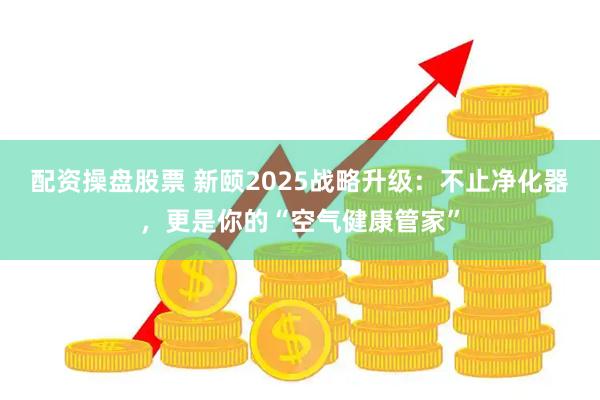 配资操盘股票 新颐2025战略升级：不止净化器，更是你的“空气健康管家”