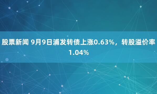 股票新闻 9月9日浦发转债上涨0.63%，转股溢价率1.04%