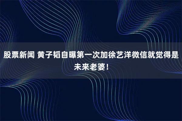 股票新闻 黄子韬自曝第一次加徐艺洋微信就觉得是未来老婆！