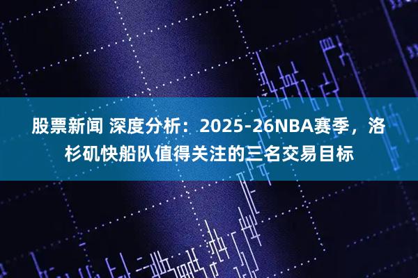 股票新闻 深度分析：2025-26NBA赛季，洛杉矶快船队值得关注的三名交易目标