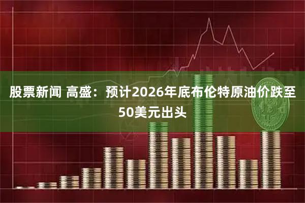 股票新闻 高盛：预计2026年底布伦特原油价跌至50美元出头