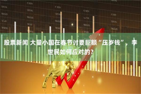 股票新闻 大量小国在春节讨要巨额“压岁钱”，李世民如何应对的？