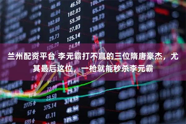 兰州配资平台 李元霸打不赢的三位隋唐豪杰，尤其最后这位，一枪就能秒杀李元霸