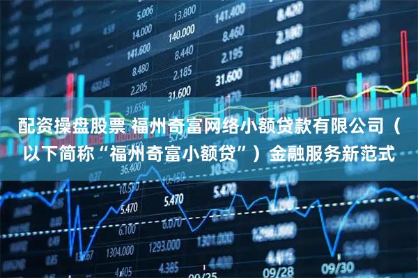 配资操盘股票 福州奇富网络小额贷款有限公司(以下简称“福州奇富小额贷”)金融服务新范式