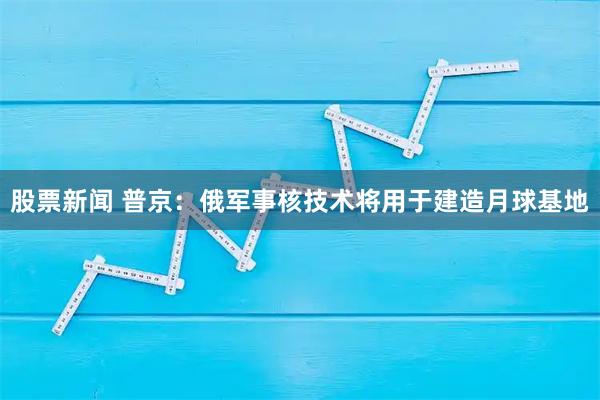 股票新闻 普京：俄军事核技术将用于建造月球基地