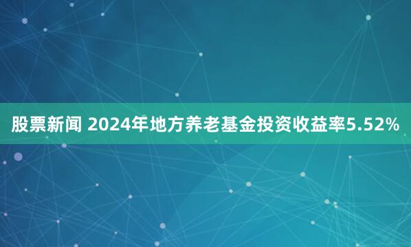股票新闻 2024年地方养老基金投资收益率5.52%