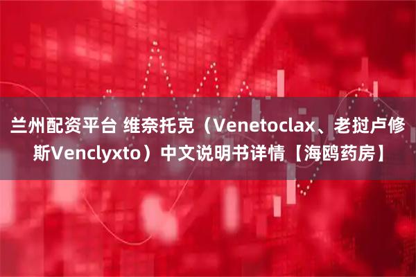 兰州配资平台 维奈托克（Venetoclax、老挝卢修斯Venclyxto）中文说明书详情【海鸥药房】