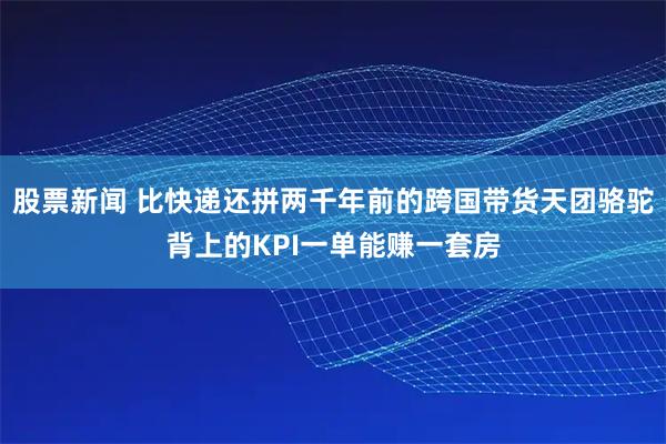 股票新闻 比快递还拼两千年前的跨国带货天团骆驼背上的KPI一单能赚一套房