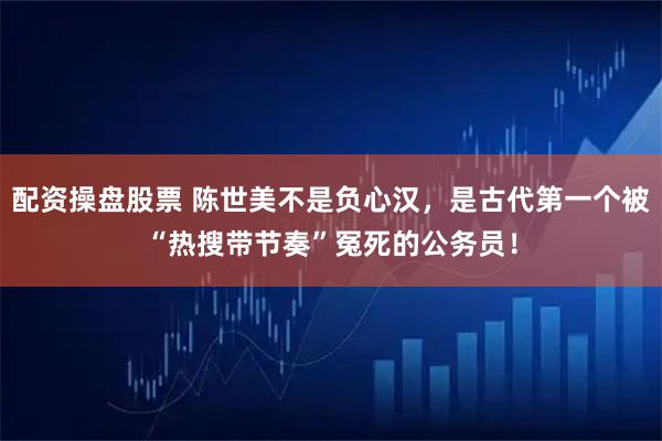 配资操盘股票 陈世美不是负心汉,是古代第一个被“热搜带节奏”冤死的公务员!