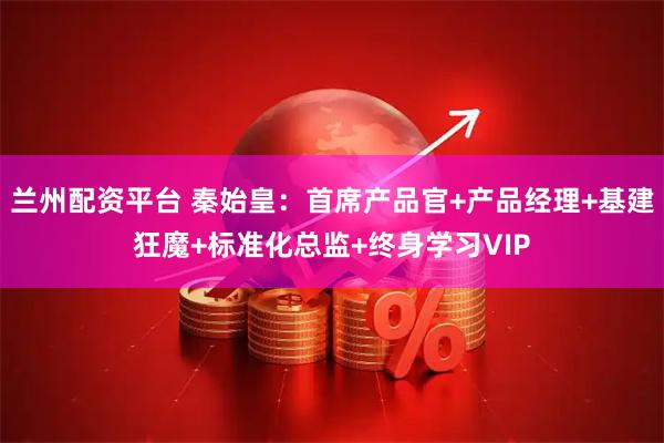 兰州配资平台 秦始皇:首席产品官+产品经理+基建狂魔+标准化总监+终身学习VIP