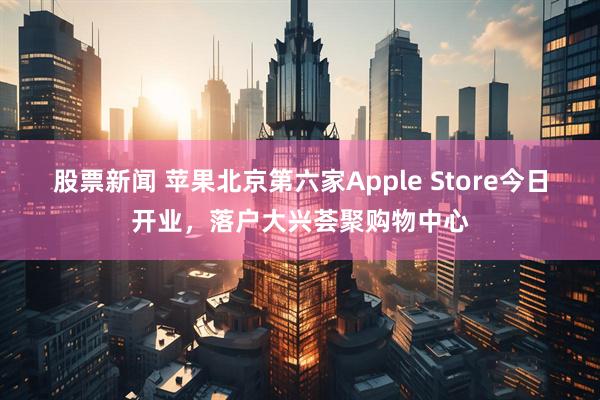 股票新闻 苹果北京第六家Apple Store今日开业，落户大兴荟聚购物中心