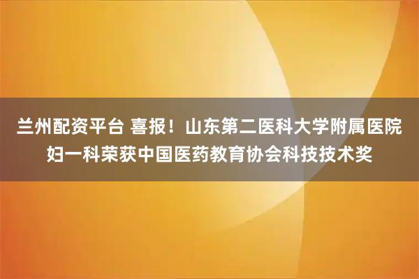兰州配资平台 喜报！山东第二医科大学附属医院妇一科荣获中国医药教育协会科技技术奖