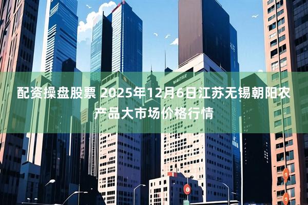 配资操盘股票 2025年12月6日江苏无锡朝阳农产品大市场价格行情