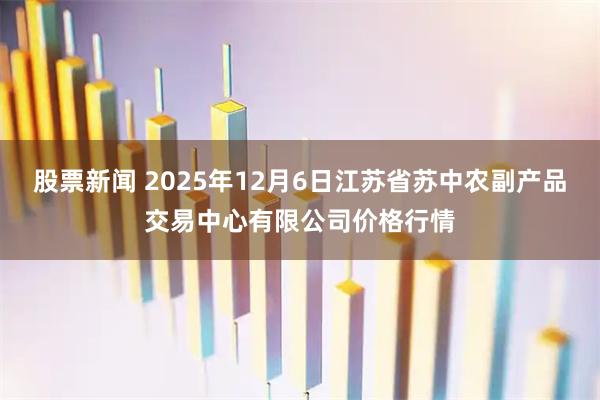 股票新闻 2025年12月6日江苏省苏中农副产品交易中心有限公司价格行情