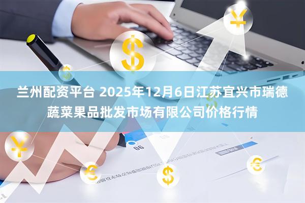 兰州配资平台 2025年12月6日江苏宜兴市瑞德蔬菜果品批发市场有限公司价格行情