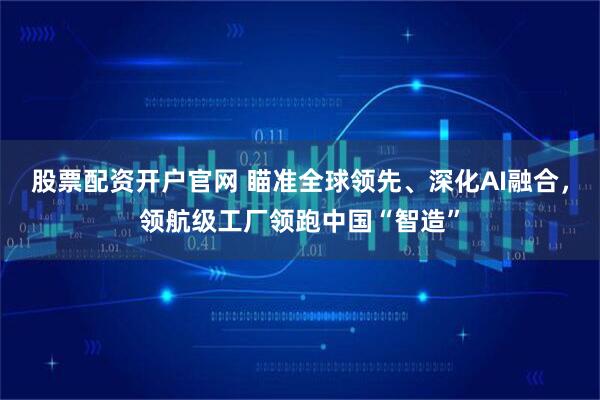 股票配资开户官网 瞄准全球领先、深化AI融合，领航级工厂领跑中国“智造”