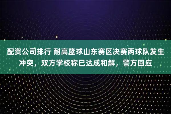 配资公司排行 耐高篮球山东赛区决赛两球队发生冲突，双方学校称已达成和解，警方回应