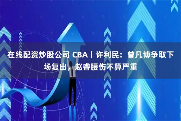 在线配资炒股公司 CBA丨许利民:曾凡博争取下场复出,赵睿腰伤不算严重