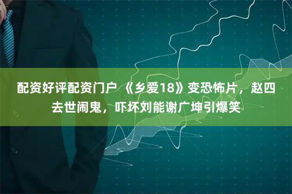 配资好评配资门户 《乡爱18》变恐怖片，赵四去世闹鬼，吓坏刘能谢广坤引爆笑