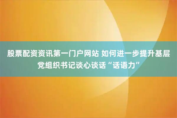 股票配资资讯第一门户网站 如何进一步提升基层党组织书记谈心谈话“话语力”