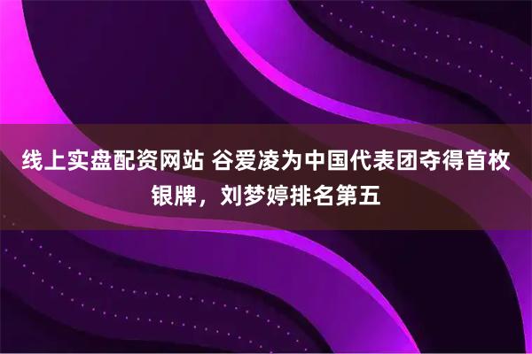 线上实盘配资网站 谷爱凌为中国代表团夺得首枚银牌，刘梦婷排名第五