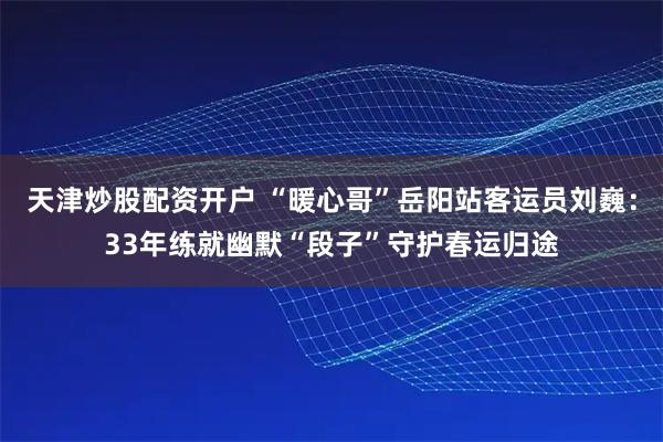 天津炒股配资开户 “暖心哥”岳阳站客运员刘巍：33年练就幽默“段子”守护春运归途