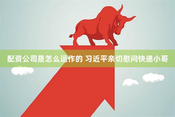 配资公司是怎么运作的 习近平亲切慰问快递小哥