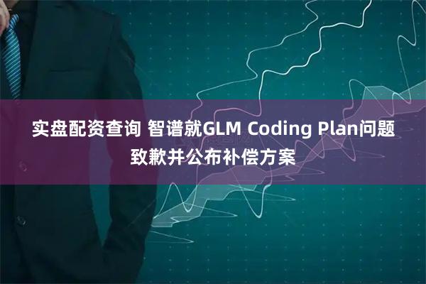 实盘配资查询 智谱就GLM Coding Plan问题致歉并公布补偿方案