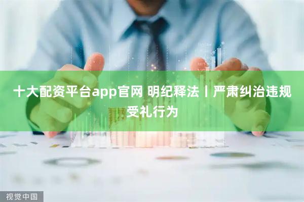 十大配资平台app官网 明纪释法丨严肃纠治违规受礼行为