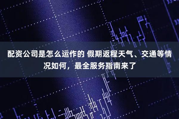 配资公司是怎么运作的 假期返程天气、交通等情况如何，最全服务指南来了