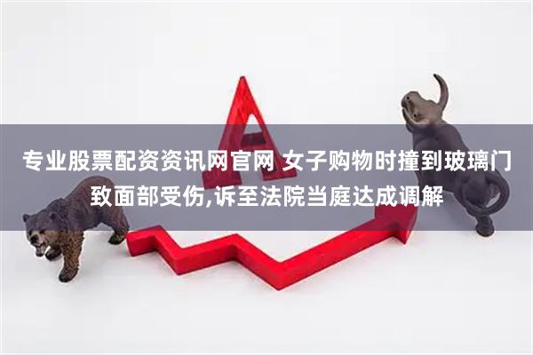 专业股票配资资讯网官网 女子购物时撞到玻璃门致面部受伤,诉至法院当庭达成调解