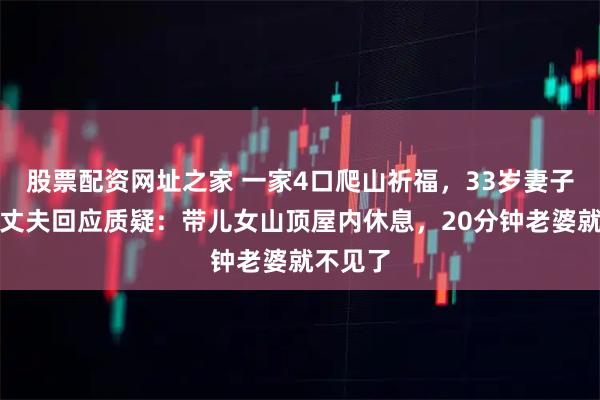 股票配资网址之家 一家4口爬山祈福，33岁妻子坠亡，丈夫回应质疑：带儿女山顶屋内休息，20分钟老婆就不见了