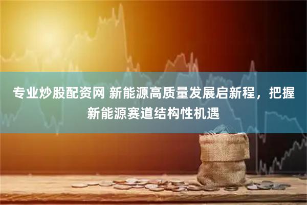 专业炒股配资网 新能源高质量发展启新程,把握新能源赛道结构性机遇