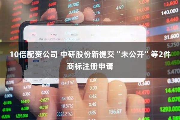 10倍配资公司 中研股份新提交“未公开”等2件商标注册申请