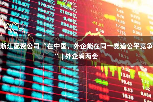 浙江配资公司 “在中国，外企能在同一赛道公平竞争” | 外企看两会
