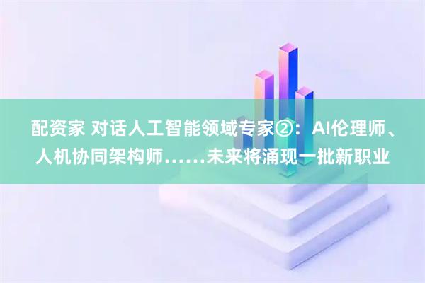 配资家 对话人工智能领域专家②：AI伦理师、人机协同架构师……未来将涌现一批新职业