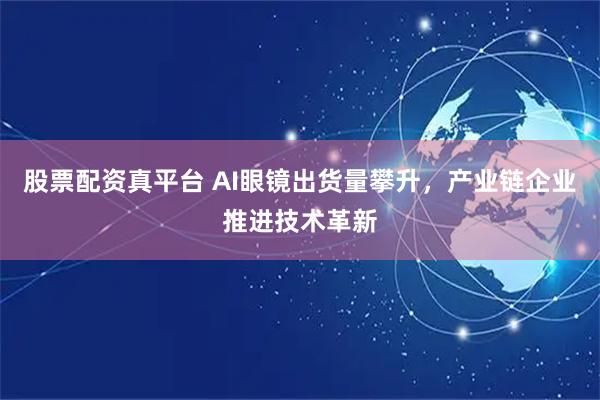 股票配资真平台 AI眼镜出货量攀升，产业链企业推进技术革新
