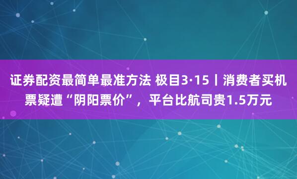 证券配资最简单最准方法 极目3·15丨消费者买机票疑遭“阴阳票价”，平台比航司贵1.5万元